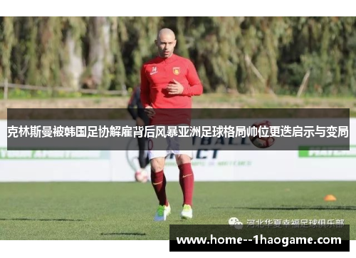 克林斯曼被韩国足协解雇背后风暴亚洲足球格局帅位更迭启示与变局
