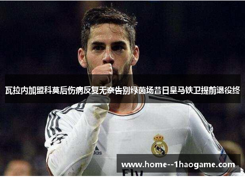 瓦拉内加盟科莫后伤病反复无奈告别绿茵场昔日皇马铁卫提前退役终 瓦拉内加盟科莫后伤病反复无奈告别绿茵场昔日皇马铁卫提前退役终
