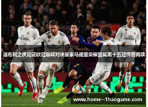 温布利之夜见证欧冠巅峰对决皇家马德里荣耀加冕第十五冠传奇再续 温布利之夜见证欧冠巅峰对决皇家马德里荣耀加冕第十五冠传奇再续