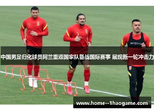 中国男足归化球员阿兰重返国家队备战国际赛事 展现新一轮冲击力 中国男足归化球员阿兰重返国家队备战国际赛事 展现新一轮冲击力
