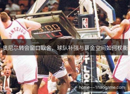 奥尼尔转会窗口取舍,球队补强与薪金空间如何权衡 奥尼尔转会窗口取舍,球队补强与薪金空间如何权衡